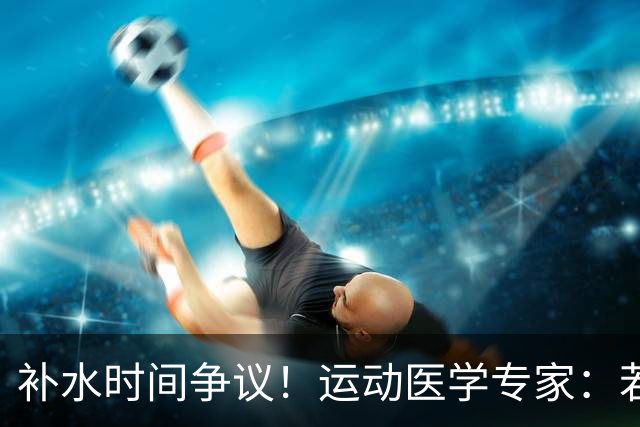 补水时间争议！运动医学专家：若单纯应对脱水，没必要休息3分钟